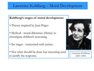 Lawrence Kohlberg – Moral Development
Kohlberg’s stages of moral development:
• Theory inspired by Jean Piaget
• Method - moral dilemmas (Heinz) to
investigate children’s reasoning.
• Six stages - concerned with justice.
• Not what should be done but reasoning used
to justify the response.
Lawrence Kohlberg
(1927-1987)
 