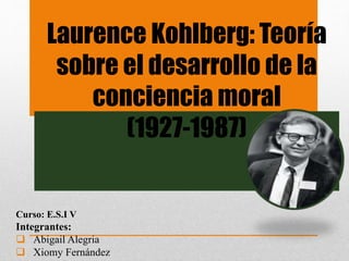 Laurence Kohlberg: Teoría 
sobre el desarrollo de la 
conciencia moral 
(1927-1987) 
Curso: E.S.I V 
Integrantes: 
 Abigail Alegria 
 Xiomy Fernández 
 