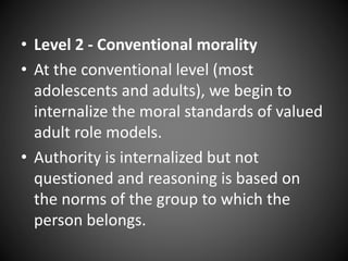 • Level 2 - Conventional morality
• At the conventional level (most
adolescents and adults), we begin to
internalize the moral standards of valued
adult role models.
• Authority is internalized but not
questioned and reasoning is based on
the norms of the group to which the
person belongs.
 