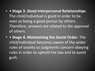 • • Stage 3. Good Interpersonal Relationships.
The child/individual is good in order to be
seen as being a good person by others.
Therefore, answers are related to the approval
of others.
• • Stage 4. Maintaining the Social Order. The
child/individual becomes aware of the wider
rules of society so judgments concern obeying
rules in order to uphold the law and to avoid
guilt.
 