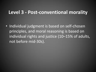 Level 3 - Post-conventional morality
• Individual judgment is based on self-chosen
principles, and moral reasoning is based on
individual rights and justice (10–15% of adults,
not before mid-30s).
 
