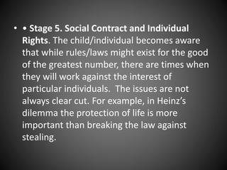 • • Stage 5. Social Contract and Individual
Rights. The child/individual becomes aware
that while rules/laws might exist for the good
of the greatest number, there are times when
they will work against the interest of
particular individuals. The issues are not
always clear cut. For example, in Heinz’s
dilemma the protection of life is more
important than breaking the law against
stealing.
 