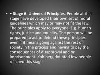 • • Stage 6. Universal Principles. People at this
stage have developed their own set of moral
guidelines which may or may not fit the law.
The principles apply to everyone. E.g. human
rights, justice and equality. The person will be
prepared to act to defend these principles
even if it means going against the rest of
society in the process and having to pay the
consequences of disapproval and or
imprisonment. Kohlberg doubted few people
reached this stage.
 