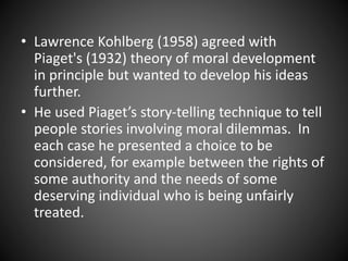 • Lawrence Kohlberg (1958) agreed with
Piaget's (1932) theory of moral development
in principle but wanted to develop his ideas
further.
• He used Piaget’s story-telling technique to tell
people stories involving moral dilemmas. In
each case he presented a choice to be
considered, for example between the rights of
some authority and the needs of some
deserving individual who is being unfairly
treated.
 