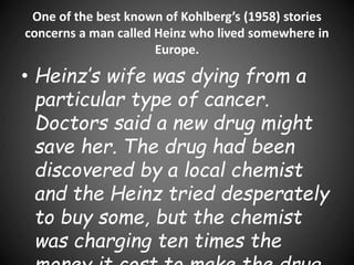 One of the best known of Kohlberg’s (1958) stories
concerns a man called Heinz who lived somewhere in
Europe.
• Heinz’s wife was dying from a
particular type of cancer.
Doctors said a new drug might
save her. The drug had been
discovered by a local chemist
and the Heinz tried desperately
to buy some, but the chemist
was charging ten times the
 