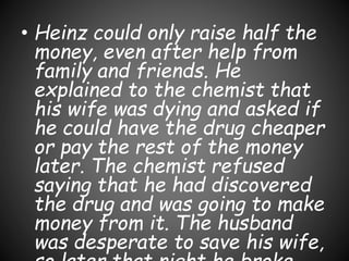 • Heinz could only raise half the
money, even after help from
family and friends. He
explained to the chemist that
his wife was dying and asked if
he could have the drug cheaper
or pay the rest of the money
later. The chemist refused
saying that he had discovered
the drug and was going to make
money from it. The husband
was desperate to save his wife,
 
