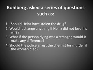 Kohlberg asked a series of questions
such as:
1. Should Heinz have stolen the drug?
2. Would it change anything if Heinz did not love his
wife?
3. What if the person dying was a stranger, would it
make any difference?
4. Should the police arrest the chemist for murder if
the woman died?
 