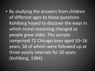 • By studying the answers from children
of different ages to these questions
Kohlberg hoped to discover the ways in
which moral reasoning changed as
people grew older. The sample
comprised 72 Chicago boys aged 10–16
years, 58 of whom were followed up at
three-yearly intervals for 20 years
(Kohlberg, 1984).
 