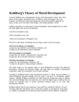Kohlberg's Theory of Moral Development
Lawrence Kohlberg was a developmental theorist of the mid-twentieth century who is best
known for his specific and detailed theory of children's moral development. His work
continues to be influential today and contemporary research has generally supported his
theory. (Colby, et.al. 1983; Rest, 1986; Walker, 1989, Walker &Taylor, 1991b).
Kohlberg developed a six stage theory of moral development, and he grouped these six stages
into three, higher-order levels of development:
1) the Pre-Conventional Level,
2) the Conventional Level, and
3) the Post-Conventional or Principled Level.
Each level is then further sub-divided into two stages to make a total of six stages.
The Pre-Conventional Level includes:
a) stage one, the punishment and obedience orientation, and
b) stage two, the instrumental purpose orientation.
The Conventional Level includes:
a) stage three, the morality of interpersonal cooperation, and
b) stage four, the social-order-maintaining orientation.
The Post-Conventional Level includes
a) stage five, the social-contract orientation, and
b) stage six, the universal ethical principle orientation.
This article focuses on the particular stages of moral development associated with adolescent
development. Therefore, the discussion begins with stage three, the morality of interpersonal
cooperation, within the Conventional Level of moral reasoning.
According to Kohlberg's theory, moral development proceeds in a linear, step-wise fashion; i.e.,
moral development proceeds gradually from one stage to the next, in a predictable, ordered
sequence. Although Kohlberg recognized each child progressed through these stages at different
rates, and acknowledged that some youth may never reach the highest stages, his theory does not
account for regression back to former, previously mastered stages as do some other
developmental theorists.
Kohlberg believed that by early adolescence most youth have reached the mid-level of moral
reasoning called the Conventional Level. At this level, morality is determined by social norms;
i.e., morality is determined by the rules and social conventions that are explicitly or implicitly
 