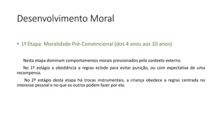 Desenvolvimento Moral
• 1ª Etapa: Moralidade Pré-Convencional (dos 4 anos aos 10 anos)
Nesta etapa dominam comportamentos morais pressionados pelo contexto externo.
No 1º estágio a obediência a regras eclode para evitar punição, ou com expectativa de uma
recompensa.
No 2º estágio desta etapa há trocas instrumentais, a criança obedece a regras centrada no
interesse pessoal e no que os outros podem fazer por ela.
 