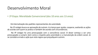 Desenvolvimento Moral
• 2ª Etapa: Moralidade Convencional (dos 10 anos aos 13 anos)
Há internalização dos padrões representantes de autoridade.
No 3º estágio busca-se aprovação de outrem. A criança quer ajudar, cooperar, avaliando as ações
de acordo com quem as pratica e também de acordo com circunstâncias.
No 4º estágio há uma preocupação com a consciência social. O dever começa a ser uma
preocupação a cumprir, bem como o respeito pela autoridade e a manutenção da ordem social. Já
se considera errada a ação que viola regras que prejudiquem outrem.
 