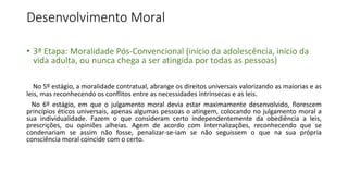Desenvolvimento Moral
• 3ª Etapa: Moralidade Pós-Convencional (início da adolescência, início da
vida adulta, ou nunca chega a ser atingida por todas as pessoas)
No 5º estágio, a moralidade contratual, abrange os direitos universais valorizando as maiorias e as
leis, mas reconhecendo os conflitos entre as necessidades intrínsecas e as leis.
No 6º estágio, em que o julgamento moral devia estar maximamente desenvolvido, florescem
princípios éticos universais, apenas algumas pessoas o atingem, colocando no julgamento moral a
sua individualidade. Fazem o que consideram certo independentemente da obediência a leis,
prescrições, ou opiniões alheias. Agem de acordo com internalizações, reconhecendo que se
condenariam se assim não fosse, penalizar-se-iam se não seguissem o que na sua própria
consciência moral coincide com o certo.
 