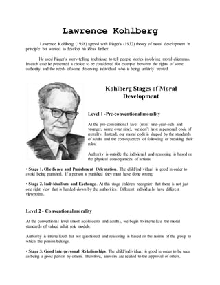 Lawrence Kohlberg
Lawrence Kohlberg (1958) agreed with Piaget's (1932) theory of moral development in
principle but wanted to develop his ideas further.
He used Piaget’s story-telling technique to tell people stories involving moral dilemmas.
In each case he presented a choice to be considered for example between the rights of some
authority and the needs of some deserving individual who is being unfairly treated.
Kohlberg Stages of Moral
Development
Level 1 -Pre-conventional morality
At the pre-conventional level (most nine-year-olds and
younger, some over nine), we don’t have a personal code of
morality. Instead, our moral code is shaped by the standards
of adults and the consequences of following or breaking their
rules.
Authority is outside the individual and reasoning is based on
the physical consequences of actions.
• Stage 1. Obedience and Punishment Orientation. The child/individual is good in order to
avoid being punished. If a person is punished they must have done wrong.
• Stage 2. Individualism and Exchange. At this stage children recognize that there is not just
one right view that is handed down by the authorities. Different individuals have different
viewpoints.
Level 2 - Conventional morality
At the conventional level (most adolescents and adults), we begin to internalize the moral
standards of valued adult role models.
Authority is internalized but not questioned and reasoning is based on the norms of the group to
which the person belongs.
• Stage 3. Good Interpersonal Relationships. The child/individual is good in order to be seen
as being a good person by others. Therefore, answers are related to the approval of others.
 