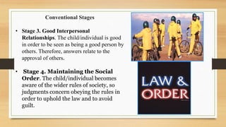 Conventional Stages
• Stage 3. Good Interpersonal
Relationships. The child/individual is good
in order to be seen as being a good person by
others. Therefore, answers relate to the
approval of others.
• Stage 4. Maintaining the Social
Order. The child/individual becomes
aware of the wider rules of society, so
judgments concern obeying the rules in
order to uphold the law and to avoid
guilt.
 