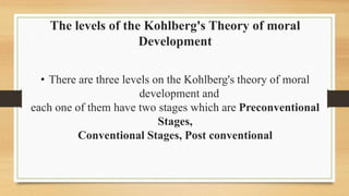 The levels of the Kohlberg's Theory of moral
Development
• There are three levels on the Kohlberg's theory of moral
development and
each one of them have two stages which are Preconventional
Stages,
Conventional Stages, Post conventional
 