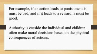 For example, if an action leads to punishment is
must be bad, and if it leads to a reward is must be
good.
Authority is outside the individual and children
often make moral decisions based on the physical
consequences of actions.
 