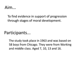 Aim...	To find evidence in support of progression through stages of moral development. Participants...	The study took place in 1963 and was based on 58 boys from Chicago. They were from Working and middle class. Aged 7, 10, 13 and 16.