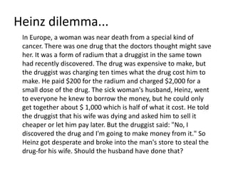 Heinz dilemma...	In Europe, a woman was near death from a special kind of cancer. There was one drug that the doctors thought might save her. It was a form of radium that a druggist in the same town had recently discovered. The drug was expensive to make, but the druggist was charging ten times what the drug cost him to make. He paid $200 for the radium and charged $2,000 for a small dose of the drug. The sick woman's husband, Heinz, went to everyone he knew to borrow the money, but he could only get together about $ 1,000 which is half of what it cost. He told the druggist that his wife was dying and asked him to sell it cheaper or let him pay later. But the druggist said: "No, I discovered the drug and I'm going to make money from it." So Heinz got desperate and broke into the man's store to steal the drug-for his wife. Should the husband have done that?