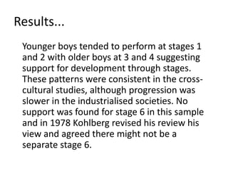 Results...	Younger boys tended to perform at stages 1 and 2 with older boys at 3 and 4 suggesting support for development through stages. These patterns were consistent in the cross-cultural studies, although progression was slower in the industrialised societies. No support was found for stage 6 in this sample and in 1978 Kohlberg revised his review his view and agreed there might not be a separate stage 6. 