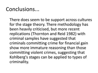 Conclusions...	There does seem to be support across cultures for the stage theory. There methodology has been heavily criticised, but more recent replications (Thornton and Reid 1982) with criminal samples have suggested that criminals committing crime for financial gain show more immature reasoning than those committing violent crimes, suggesting that Kohlberg's stages can be applied to types of criminality. 