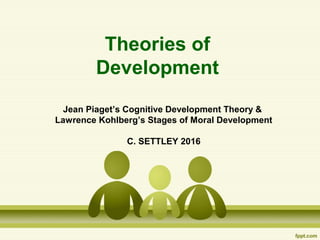 Theories of
Development
Jean Piaget’s Cognitive Development Theory &
Lawrence Kohlberg’s Stages of Moral Development
C. SETTLEY 2016
 