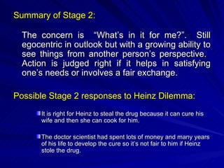 Summary of Stage 2: The concern is  “What’s in it for me?”.  Still egocentric in outlook but with a growing ability to see things from another person’s perspective.  Action is judged right if it helps in satisfying one’s needs or involves a fair exchange. Possible Stage 2 responses to Heinz Dilemma: It is right for Heinz to steal the drug because it can cure his wife and then she can cook for him. The doctor scientist had spent lots of money and many years of his life to develop the cure so it’s not fair to him if Heinz stole the drug. 
