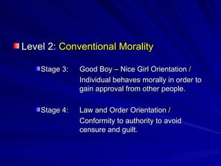 Level 2:  Conventional Morality Stage 3: Good Boy – Nice Girl Orientation  / Individual behaves morally in order to  gain approval from other people. Stage 4: Law and Order Orientation  / Conformity to authority to avoid  censure and guilt. 