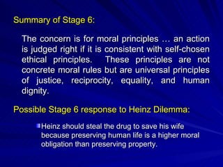 Summary of Stage 6: The concern is for moral principles … an action is judged right if it is consistent with self-chosen ethical principles.  These principles are not concrete moral rules but are universal principles of justice, reciprocity, equality, and human dignity. Possible Stage 6 response to Heinz Dilemma: Heinz should steal the drug to save his wife because preserving human life is a higher moral obligation than preserving property. 