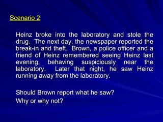 Scenario 2 Heinz broke into the laboratory and stole the drug.  The next day, the newspaper reported the break-in and theft.  Brown, a police officer and a friend of Heinz remembered seeing Heinz last evening, behaving suspiciously near the laboratory.  Later that night, he saw Heinz running away from the laboratory. Should Brown report what he saw? Why or why not? 