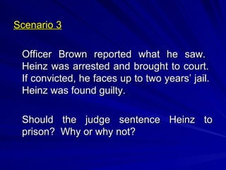Scenario 3 Officer Brown reported what he saw.  Heinz was arrested and brought to court.  If convicted, he faces up to two years’ jail.  Heinz was found guilty. Should the judge sentence Heinz to prison?  Why or why not? 