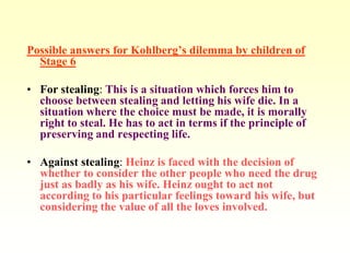 Possible answers for Kohlberg’s dilemma by children of
  Stage 6

• For stealing: This is a situation which forces him to
  choose between stealing and letting his wife die. In a
  situation where the choice must be made, it is morally
  right to steal. He has to act in terms if the principle of
  preserving and respecting life.

• Against stealing: Heinz is faced with the decision of
  whether to consider the other people who need the drug
  just as badly as his wife. Heinz ought to act not
  according to his particular feelings toward his wife, but
  considering the value of all the loves involved.
 