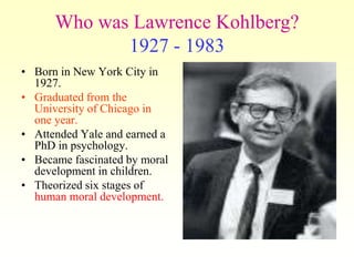 Who was Lawrence Kohlberg?
             1927 - 1983
• Born in New York City in
  1927.
• Graduated from the
  University of Chicago in
  one year.
• Attended Yale and earned a
  PhD in psychology.
• Became fascinated by moral
  development in children.
• Theorized six stages of
  human moral development.
 