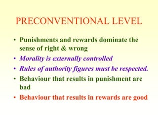 PRECONVENTIONAL LEVEL
• Punishments and rewards dominate the
  sense of right & wrong
• Morality is externally controlled
• Rules of authority figures must be respected.
• Behaviour that results in punishment are
  bad
• Behaviour that results in rewards are good
 