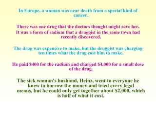 In Europe, a woman was near death from a special kind of
                           cancer.

 There was one drug that the doctors thought might save her.
 It was a form of radium that a druggist in the same town had
                       recently discovered.

The drug was expensive to make, but the druggist was charging
           ten times what the drug cost him to make.

He paid $400 for the radium and charged $4,000 for a small dose
                           of the drug.

  The sick woman's husband, Heinz, went to everyone he
      knew to borrow the money and tried every legal
  means, but he could only get together about $2,000, which
                   is half of what it cost.
 