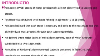INTRODUCTIO
N
• Kohlberg’s (1968) stages of moral development are not closely tied to specific age
groups.
• Research was conducted with males ranging in age from 10 to 28 years.
• Kohlberg believed that each stage is necessary and basic to the next stage and that
all individuals must progress through each stage sequentially.
• He defined three major levels of moral development, each of which is further
subdivided into two stages each.
• An outline of Kohlberg’s developmental stages is presented in Table 3–6. Most
 