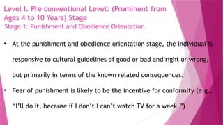 Level I. Pre conventional Level: (Prominent from
Ages 4 to 10 Years) Stage
• At the punishment and obedience orientation stage, the individual is
responsive to cultural guidelines of good or bad and right or wrong,
but primarily in terms of the known related consequences.
• Fear of punishment is likely to be the incentive for conformity (e.g.,
“I’ll do it, because if I don’t I can’t watch TV for a week.”)
Stage 1: Punishment and Obedience Orientation.
 