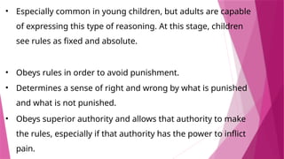 • Especially common in young children, but adults are capable
of expressing this type of reasoning. At this stage, children
see rules as fixed and absolute.
• Obeys rules in order to avoid punishment.
• Determines a sense of right and wrong by what is punished
and what is not punished.
• Obeys superior authority and allows that authority to make
the rules, especially if that authority has the power to inflict
pain.
 
