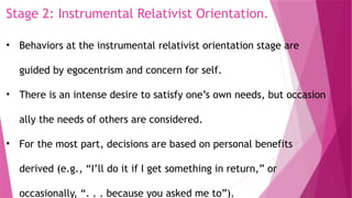 Stage 2: Instrumental Relativist Orientation.
• Behaviors at the instrumental relativist orientation stage are
guided by egocentrism and concern for self.
• There is an intense desire to satisfy one’s own needs, but occasion
ally the needs of others are considered.
• For the most part, decisions are based on personal benefits
derived (e.g., “I’ll do it if I get something in return,” or
occasionally, “. . . because you asked me to”).
 