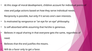 • At this stage of moral development, children account for individual points of
view and judge actions based on how they serve individual needs.
Reciprocity is possible, but only if it serves one's own interests.
• Is motivated by vengeance or “an eye for an eye” philosophy.
• Is self-absorbed while assuming that he/she is generous.
• Believes in equal sharing in that everyone gets the same, regardless of
need.
• Believes that the end justifies the means.
• Will do a favor only to get a favor.
 