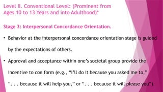 Level II. Conventional Level: (Prominent from
Ages 10 to 13 Years and into Adulthood)*
Stage 3: Interpersonal Concordance Orientation.
• Behavior at the interpersonal concordance orientation stage is guided
by the expectations of others.
• Approval and acceptance within one’s societal group provide the
incentive to con form (e.g., “I’ll do it because you asked me to,”
“. . . because it will help you,” or “. . . because it will please you”).
 