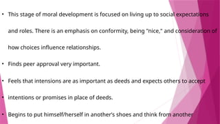 • This stage of moral development is focused on living up to social expectations
and roles. There is an emphasis on conformity, being "nice," and consideration of
how choices influence relationships.
• Finds peer approval very important.
• ​
Feels that intensions are as important as deeds and expects others to accept
• intentions or promises in place of deeds.
• Begins to put himself/herself in another’s shoes and think from another
 