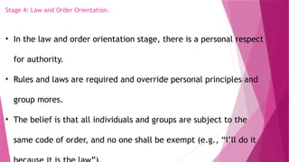 Stage 4: Law and Order Orientation.
• In the law and order orientation stage, there is a personal respect
for authority.
• Rules and laws are required and override personal principles and
group mores.
• The belief is that all individuals and groups are subject to the
same code of order, and no one shall be exempt (e.g., “I’ll do it
 