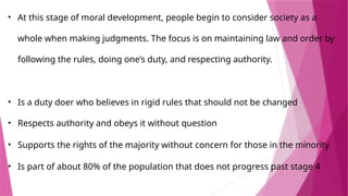• At this stage of moral development, people begin to consider society as a
whole when making judgments. The focus is on maintaining law and order by
following the rules, doing one’s duty, and respecting authority.
• Is a duty doer who believes in rigid rules that should not be changed
• ​
Respects authority and obeys it without question
• Supports the rights of the majority without concern for those in the minority
• Is part of about 80% of the population that does not progress past stage 4
 