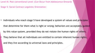 Level III. Post conventional Level: (Can Occur from Adolescence Onward)
Stage 5: Social Contract Legalistic Orientation:
• Individuals who reach stage 5 have developed a system of values and principles
that determine for them what is right or wrong; behaviors are acceptably guided
by this value system, provided they do not violate the human rights of others.
• They believe that all individuals are entitled to certain inherent human rights,
and they live according to universal laws and principles.
 