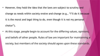 • However, they hold the idea that the laws are subject to scrutiny and
change as needs within society evolve and change (e.g., “I’ll do it because
it is the moral and legal thing to do, even though it is not my personal
choice”).
• At this stage, people begin to account for the differing values, opinions,
and beliefs of other people. Rules of law are important for maintaining a
society, but members of the society should agree upon these standards.
 