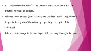 • ​
Is motivated by the belief in the greatest amount of good for the
greatest number of people.
• ​
Believes in consensus (everyone agrees), rather than in majority rule.
• ​
Respects the rights of the minority especially the rights of the
individual.
• ​
Believes that change in the law is possible but only through the system.
 