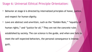 Stage 6: Universal Ethical Principle Orientation:
• Behavior at stage 6 is directed by internalized principles of honor, justice,
and respect for human dignity.
• Laws are abstract and unwritten, such as the “Golden Rule,” “equality of
human rights,” and “justice for all.” They are not the concrete rules
established by society. The con science is the guide, and when one fails to
meet the self expected behaviors, the personal consequence is intense
guilt.
 