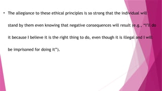 • The allegiance to these ethical principles is so strong that the individual will
stand by them even knowing that negative consequences will result (e.g., “I’ll do
it because I believe it is the right thing to do, even though it is illegal and I will
be imprisoned for doing it”).
 