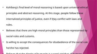• Kohlberg's final level of moral reasoning is based upon universal ethical
principles and abstract reasoning. At this stage, people follow these
internalized principles of justice, even if they conflict with laws and
rules.
• ​
Believes that there are high moral principles than those represented by
social rules and customs.
• ​
Is willing to accept the consequences for disobedience of the social rule
he/she has rejected.
 