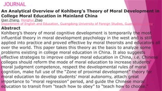 JOURNAL
An Analytical Overview of Kohlberg’s Theory of Moral Development in
College Moral Education in Mainland China
Qian Zhang, Honghui Zhao
Department of English and Education, Guangdong University of Foreign Studies, Guangzhou, China.
Abstract
Kohlberg’s theory of moral cognitive development is temporarily the most
influential theory in moral development psychology in the west and is still
applied into practice and proved effective by moral theorists and educators all
over the world. This paper takes this theory as the basis to analyze some
problems existing in college moral education in China. It also suggests
effective strategies to improve college moral education in China, i.e. Chinese
colleges should reform the mode of moral education to increase students’
moral judgment competence, respect the developmental rules of moral
cognition, make full use of the “Zone of proximal development” theory for
moral education to develop students’ moral autonomy, attach great
importance to “moral regression” period, and guide the Chinese moral
education to transit from “teach how to obey” to “teach how to choose.”
 